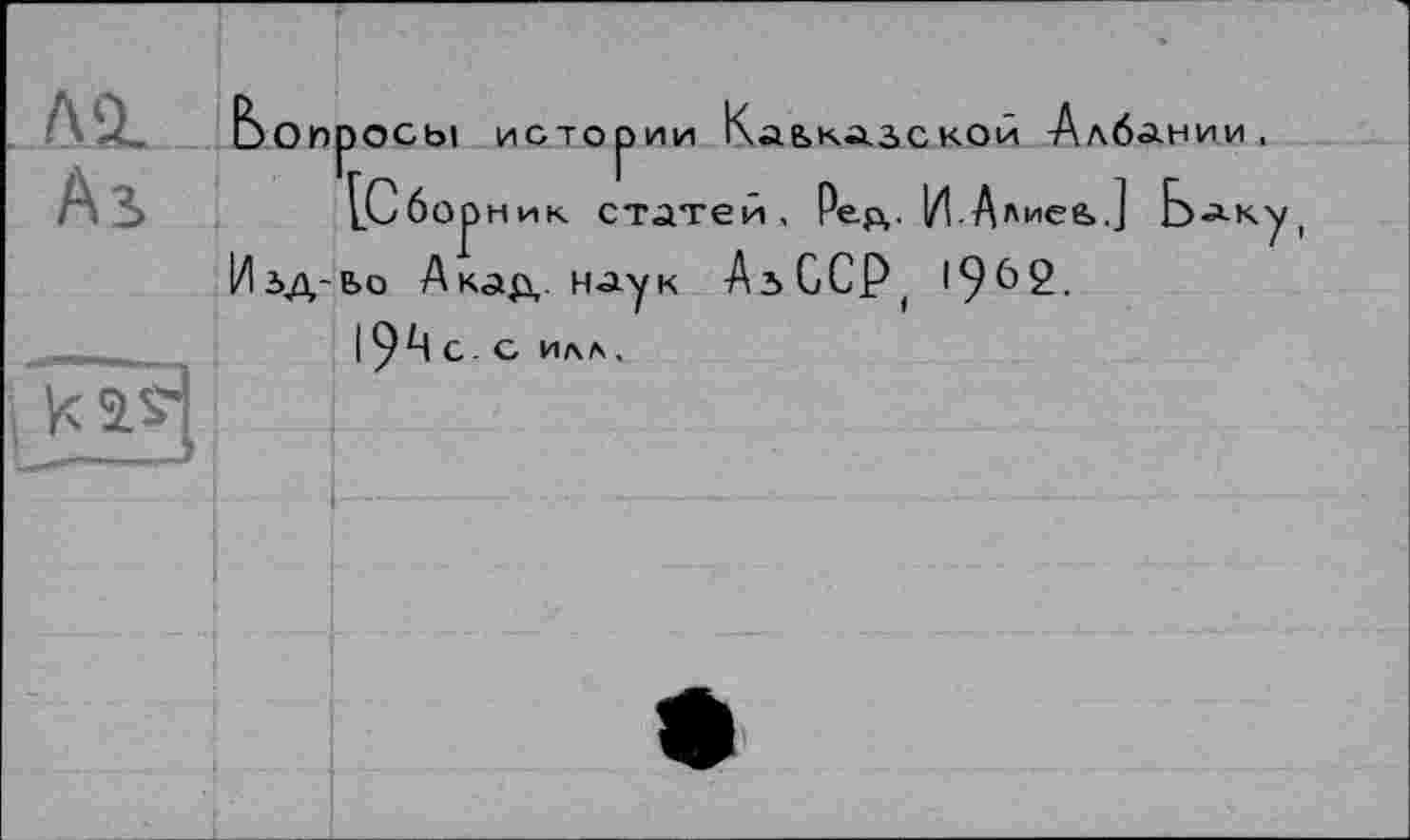 ﻿	bon	ПОСЫ ИСТООИИ	Каьказс	: кой Албании,
Аз		г.	г [Сборник статей, Ред.		И Алиее>.] Баку,
і Vis} l_ 7	Изд-	Ьо Акад. наук 1 9А С- С Илл,	АьССР,	1962.